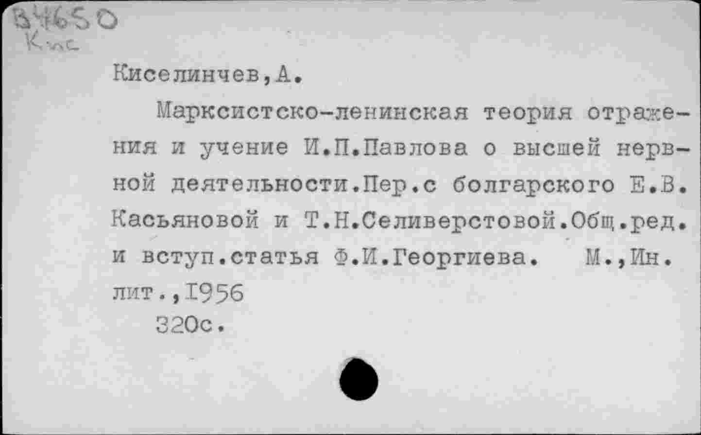 ﻿ьчьв о
К’АС
Киселинчев,А.
Марксистско-ленинская теория отражения и учение И.П.Павлова о высшей нерв-ной деятельности.Пер.с болгарского Е.В. Касьяновой и Т.Н.Селиверстовой.Общ.ред. и вступ.статья Ф.И.Георгиева. М.,Ин. лит.,1956 320с.